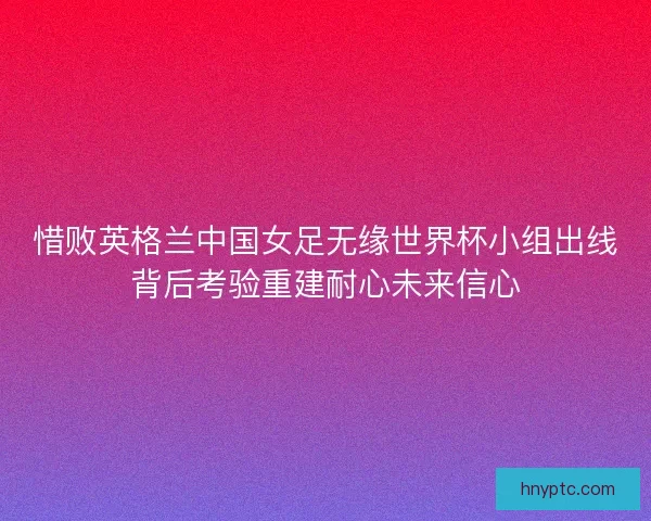 惜败英格兰中国女足无缘世界杯小组出线背后考验重建耐心未来信心