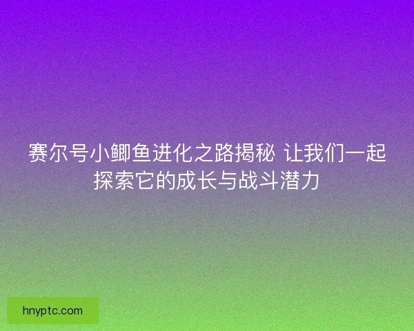 赛尔号小鲫鱼进化之路揭秘 让我们一起探索它的成长与战斗潜力