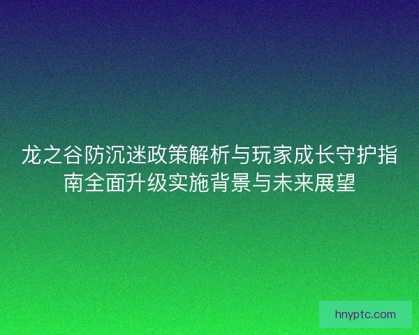 龙之谷防沉迷政策解析与玩家成长守护指南全面升级实施背景与未来展望