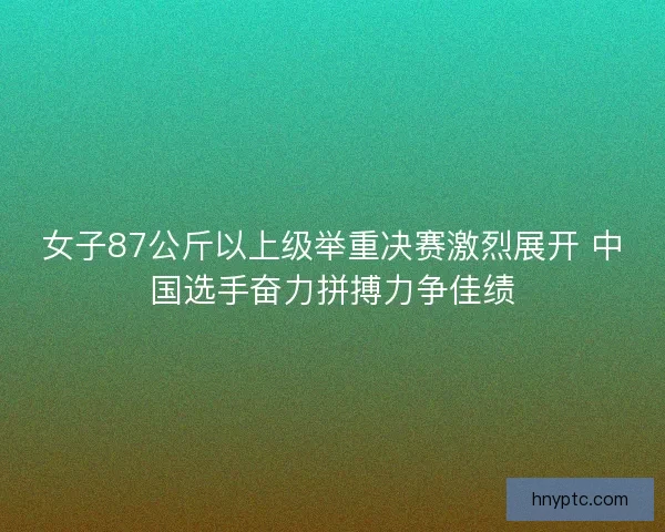 女子87公斤以上级举重决赛激烈展开 中国选手奋力拼搏力争佳绩