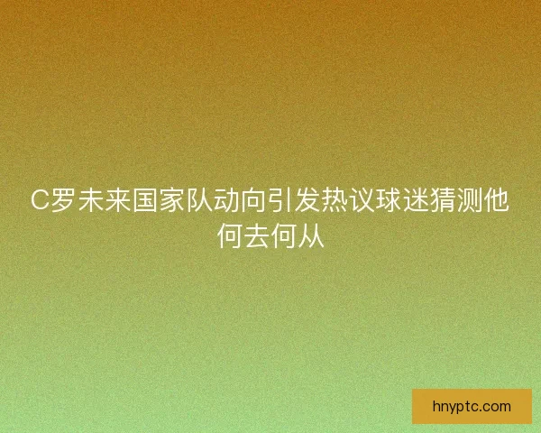 C罗未来国家队动向引发热议球迷猜测他何去何从