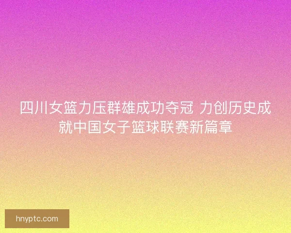 四川女篮力压群雄成功夺冠 力创历史成就中国女子篮球联赛新篇章
