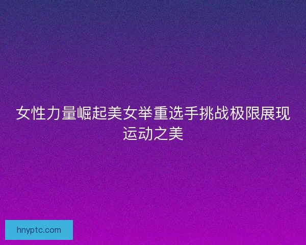 女性力量崛起美女举重选手挑战极限展现运动之美