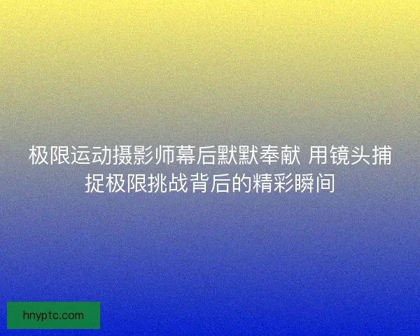 极限运动摄影师幕后默默奉献 用镜头捕捉极限挑战背后的精彩瞬间