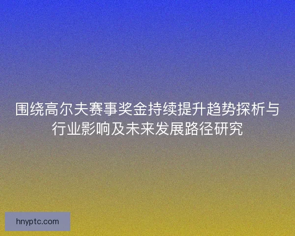 围绕高尔夫赛事奖金持续提升趋势探析与行业影响及未来发展路径研究