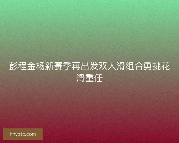 彭程金杨新赛季再出发双人滑组合勇挑花滑重任